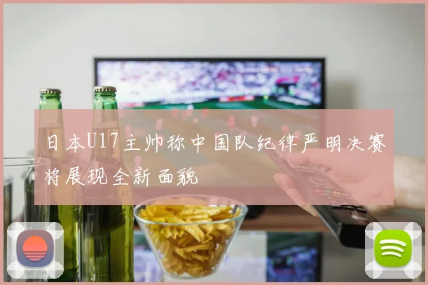 日本U17主帅称中国队纪律严明决赛将展现全新面貌