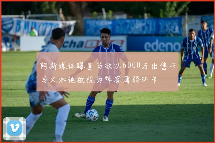 阿斯媒体曝皇马欲以6000万出售卡马文加他被视为阵容薄弱环节