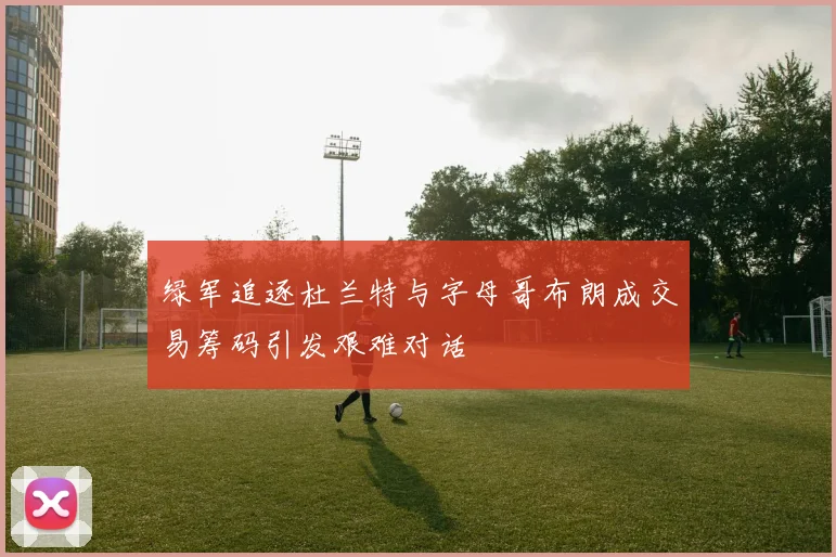 绿军追逐杜兰特与字母哥布朗成交易筹码引发艰难对话