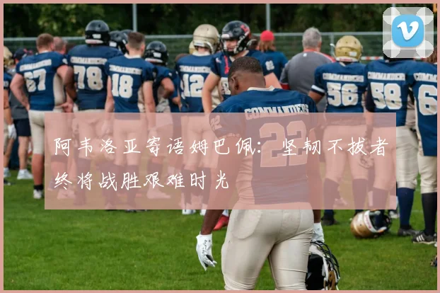 阿韦洛亚寄语姆巴佩：坚韧不拔者终将战胜艰难时光