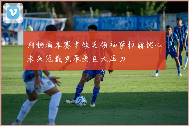 利物浦本赛季缺乏领袖萨拉赫忧心未来范戴克承受巨大压力